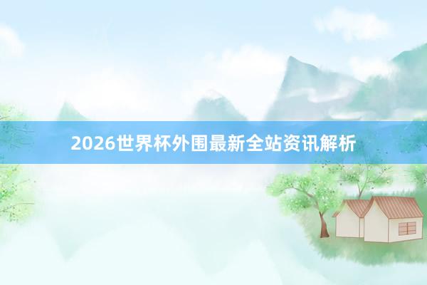 2026世界杯外围最新全站资讯解析